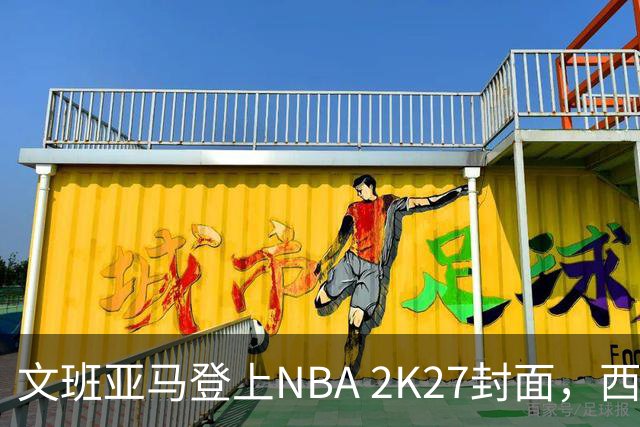文班亚马登上NBA 2K27封面，西决MVP+全票DPOY后收获又一里程碑
